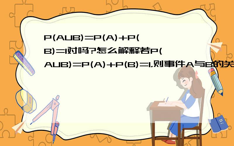 P(AUB)=P(A)+P(B)=1对吗?怎么解释若P(AUB)=P(A)+P(B)=1，则事件A与B的关系是A 互斥不对立   B 对立不互斥   C 互斥且对立   D以上答案都不对应该选哪个？怎么解释？谢谢