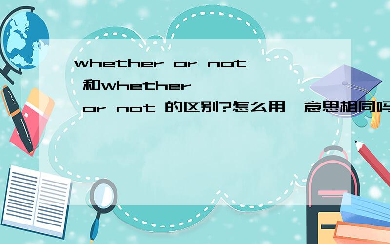 whether or not 和whether、、、、、 or not 的区别?怎么用,意思相同吗?比如whether or not i have finished my work 和whether had i finished my work or not
