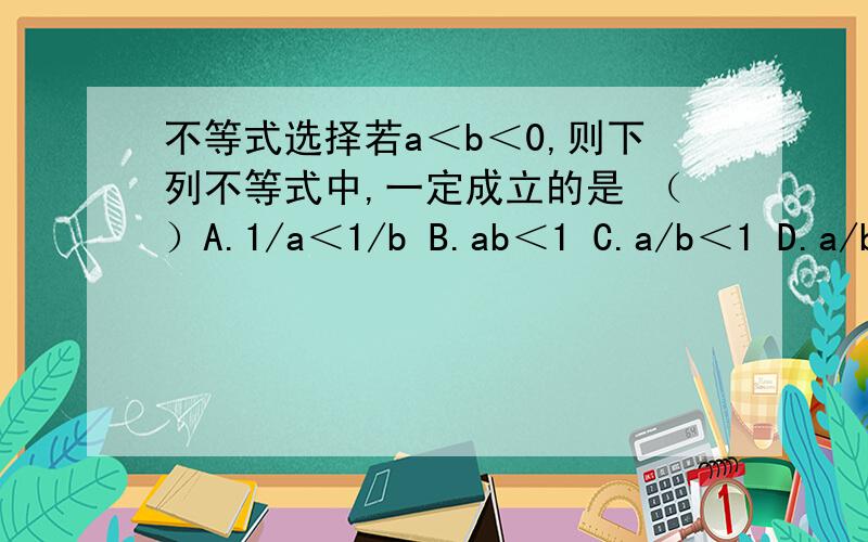 不等式选择若a＜b＜0,则下列不等式中,一定成立的是 （）A.1/a＜1/b B.ab＜1 C.a/b＜1 D.a/b＞1
