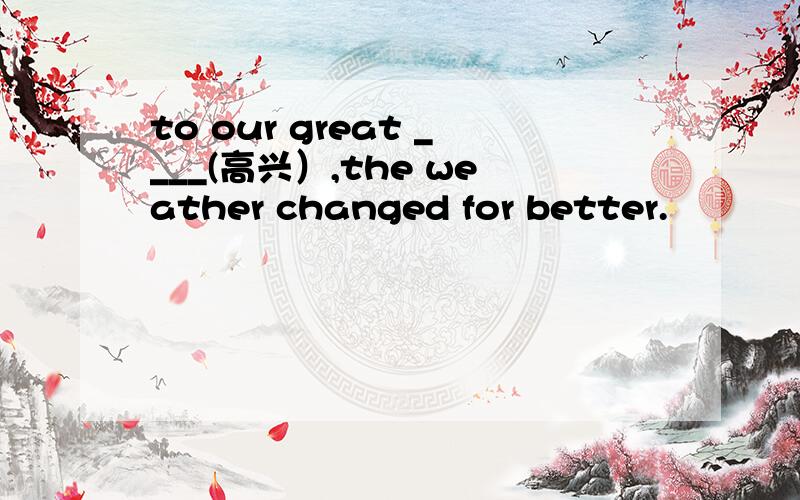 to our great ____(高兴）,the weather changed for better.