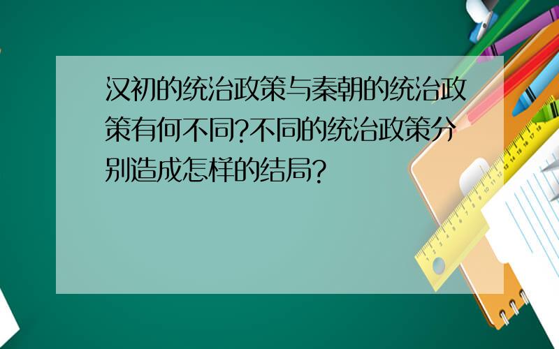 汉初的统治政策与秦朝的统治政策有何不同?不同的统治政策分别造成怎样的结局?