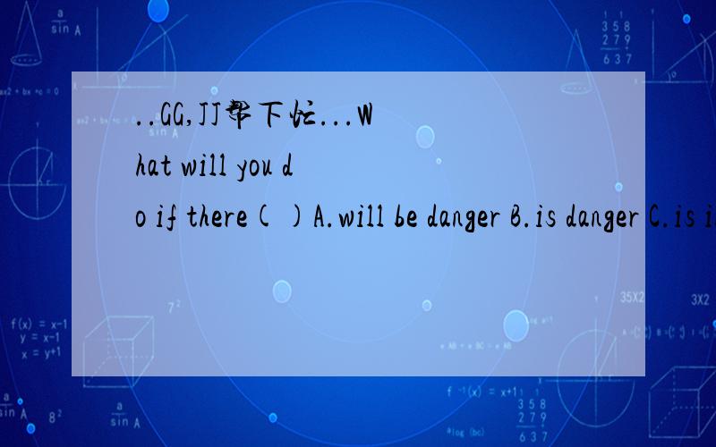 ..GG,JJ帮下忙...What will you do if there()A.will be danger B.is danger C.is in danger D.will be in danger