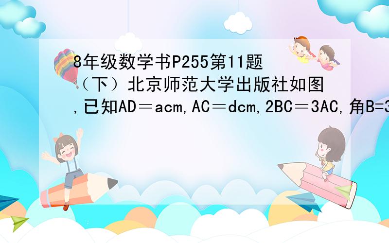 8年级数学书P255第11题（下）北京师范大学出版社如图,已知AD＝acm,AC＝dcm,2BC＝3AC,角B=36度,角D=117度,三角形ABC相似三角形DAC（1）求AB的长（2）求DC的长（3）求角BAD的大小