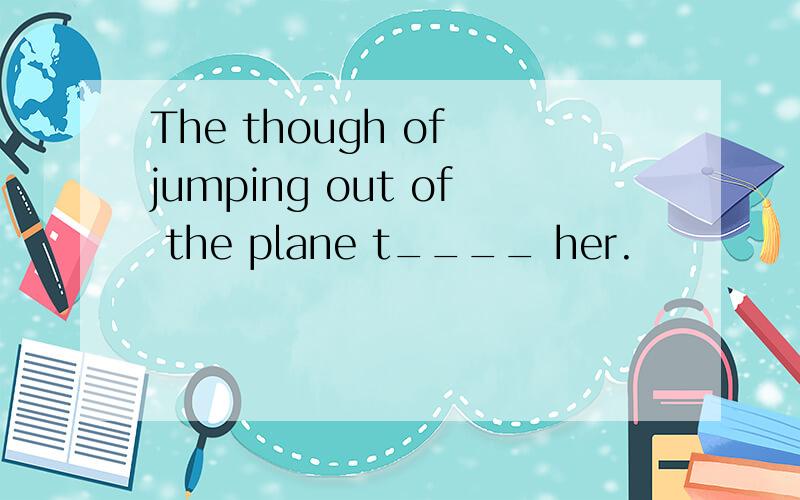 The though of jumping out of the plane t____ her.