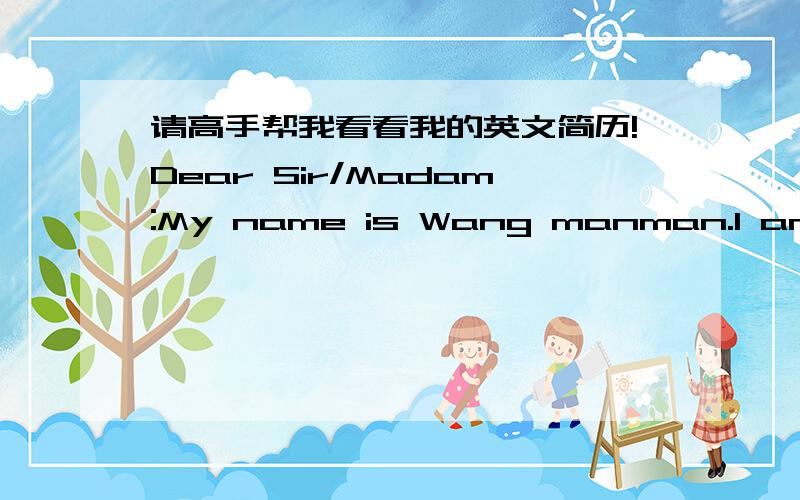 请高手帮我看看我的英文简历!Dear Sir/Madam:My name is Wang manman.I am a student graduated from the Beijing Unit University this year .Be honored to have the opportunity to present my resume to you.When I am going into the society,for exp