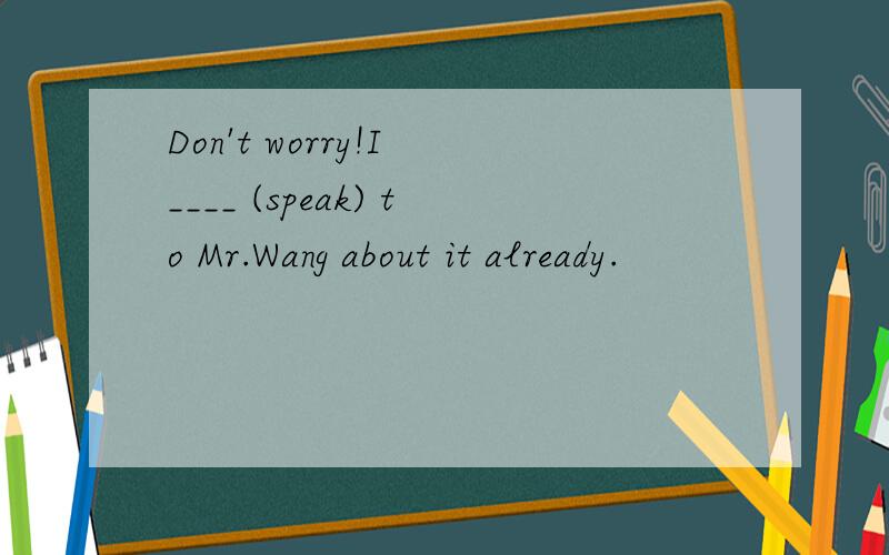 Don't worry!I ____ (speak) to Mr.Wang about it already.