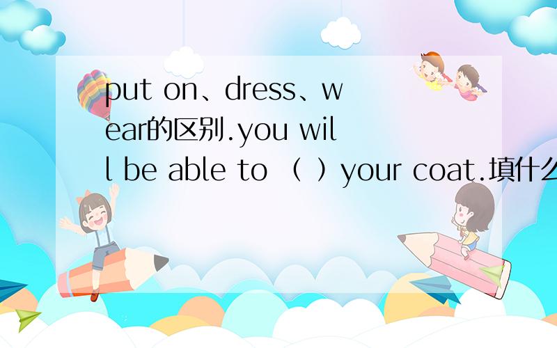 put on、dress、wear的区别.you will be able to （ ）your coat.填什么