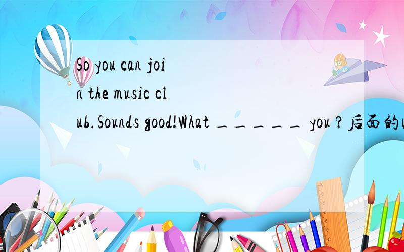 So you can join the music club.Sounds good!What _____ you ?后面的回答是I am good at telling stories.还有一题啊Do you like music?Yes.I ___ to classic music after school every day.So you can join the music club.Sounds good!What _____ you ?