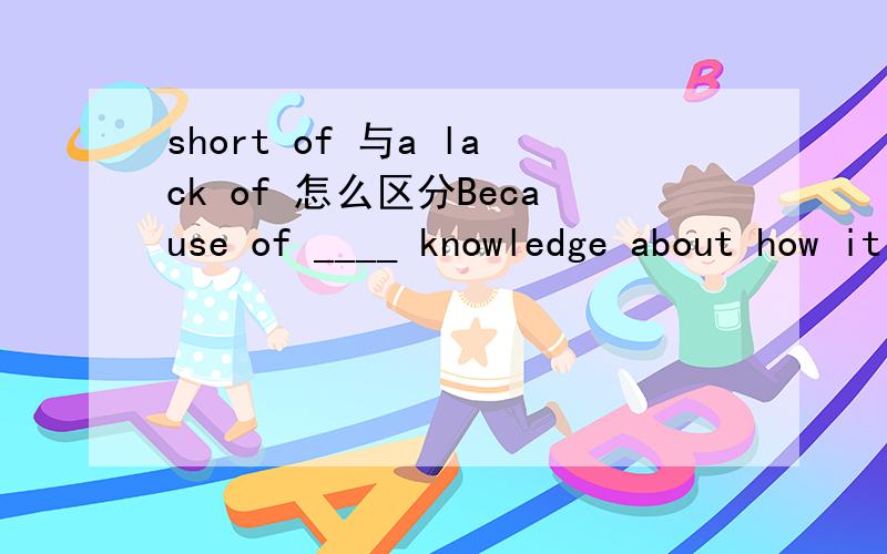 short of 与a lack of 怎么区分Because of ____ knowledge about how it gets transmitted ,there are a great many people who have contracted HIV in China .A a lack of B short of ,我不理解 ,请帮看看