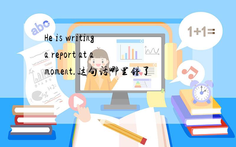 He is writing a report at a moment.这句话哪里错了