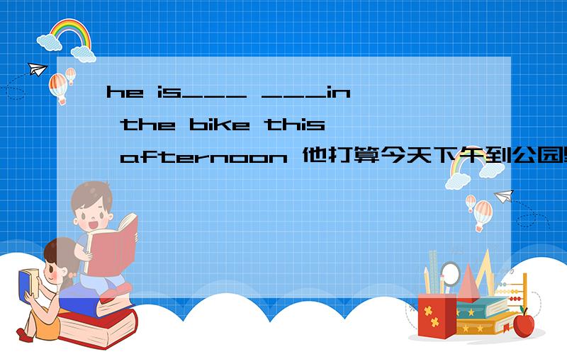 he is___ ___in the bike this afternoon 他打算今天下午到公园里骑自行车求翻译，是in the park