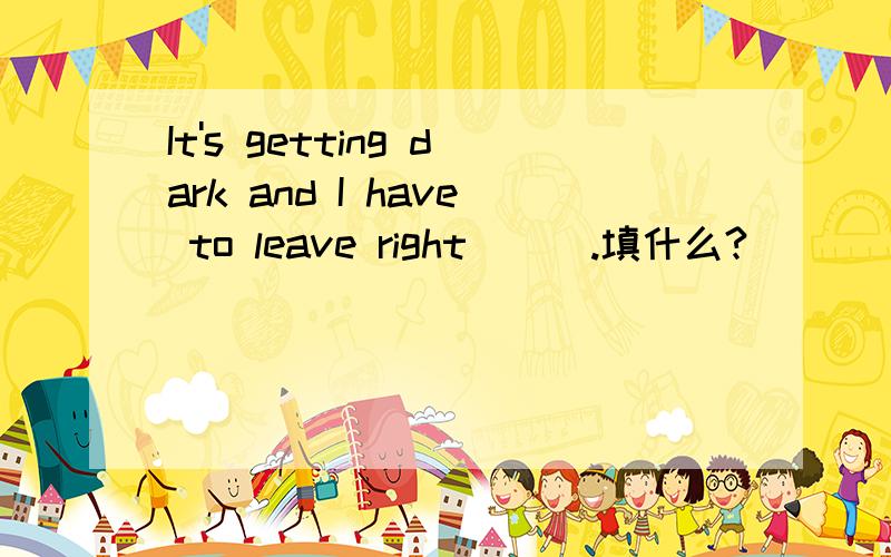 It's getting dark and I have to leave right___.填什么?