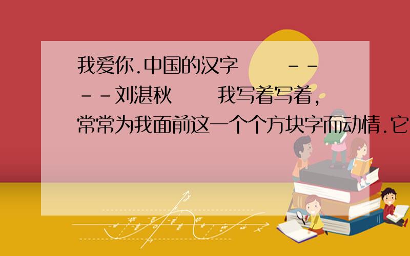 我爱你.中国的汉字 　　----刘湛秋 　　我写着写着,常常为我面前这一个个方块字而动情.它　　我爱你.中国的汉字　　----刘湛秋 　　我写着写着,常常为我面前这一个个方块字而动情.