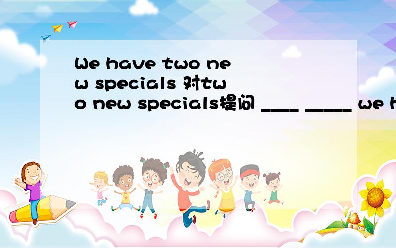 We have two new specials 对two new specials提问 ____ _____ we have 求理由啊求理由