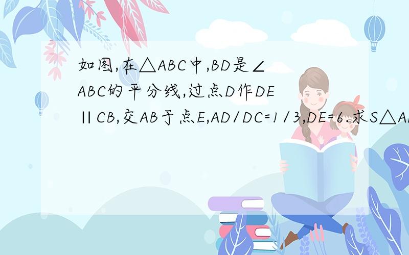 如图,在△ABC中,BD是∠ABC的平分线,过点D作DE∥CB,交AB于点E,AD/DC=1/3,DE=6.求S△ADE:S△BCD的值.