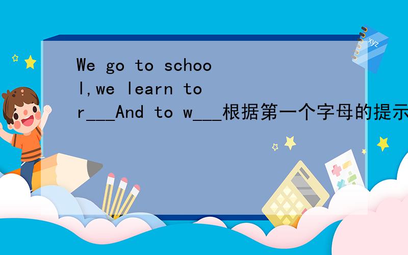 We go to school,we learn to r___And to w___根据第一个字母的提示将单词补充完整.