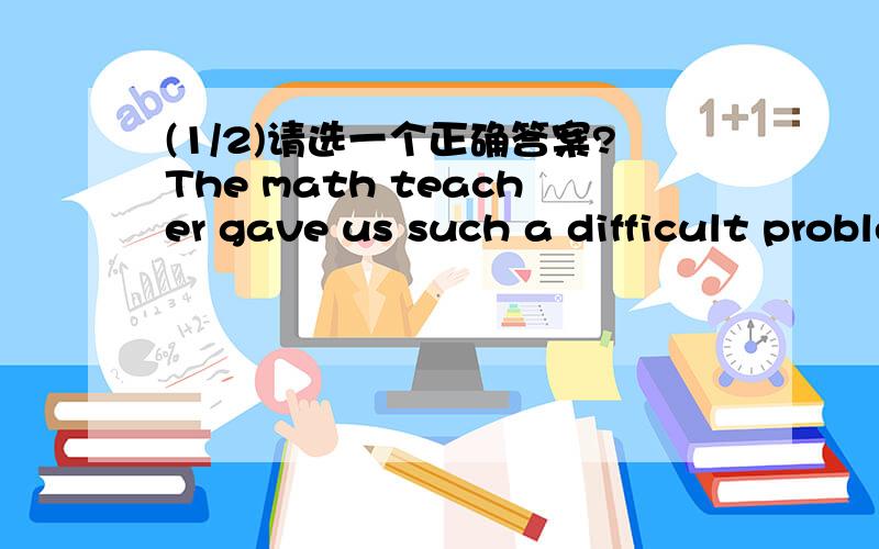 (1/2)请选一个正确答案?The math teacher gave us such a difficult problem (_)no on