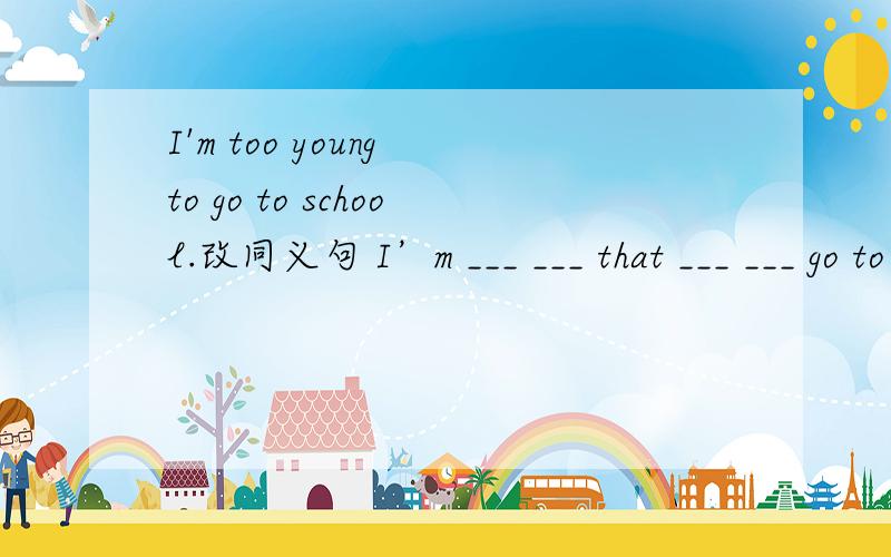 I'm too young to go to school.改同义句 I’m ___ ___ that ___ ___ go to school.