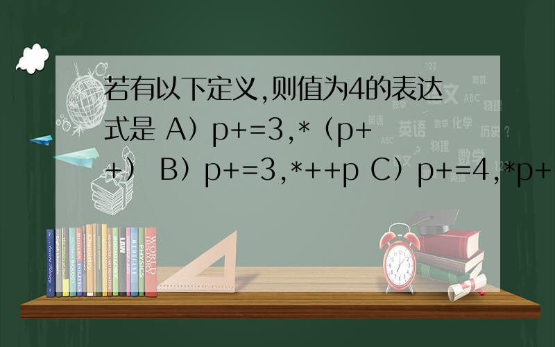 若有以下定义,则值为4的表达式是 A）p+=3,*（p++） B）p+=3,*++p C）p+=4,*p++ D)p+=4,++*p具体一点,定义在 int a[]={1,2,3,4,5,6,7,8,9,10},*p=a；
