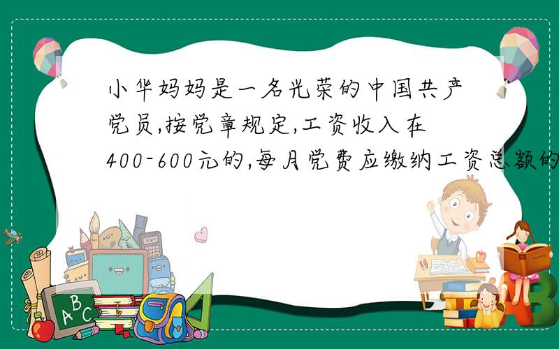 小华妈妈是一名光荣的中国共产党员,按党章规定,工资收入在400-600元的,每月党费应缴纳工资总额的0.5%,在600-800元的应缴纳1%,在800-1000元的,应缴纳1.5%,在1000以上的应缴纳2%,小华妈妈的工资为240