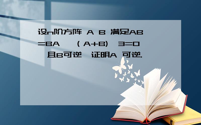 设n阶方阵 A B 满足AB=BA ,（A+B)^3=0,且B可逆,证明A 可逆.