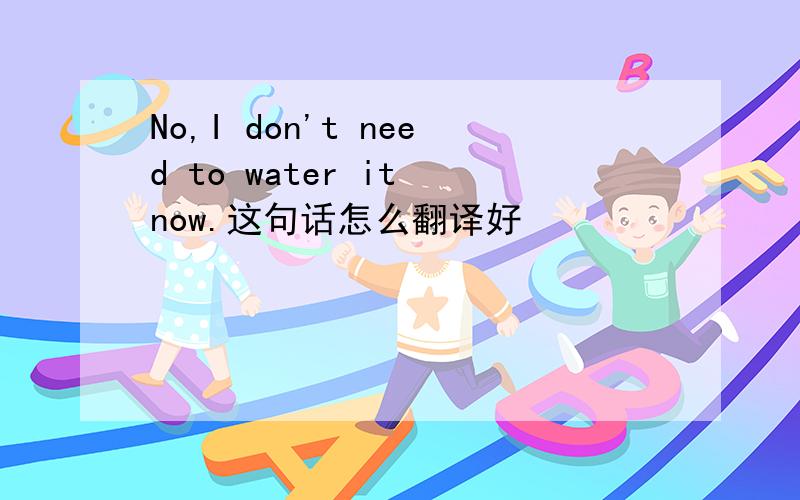 No,I don't need to water it now.这句话怎么翻译好