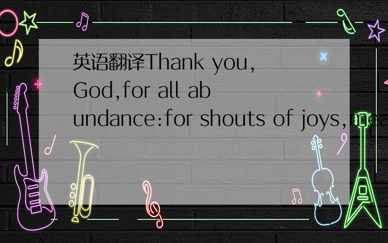 英语翻译Thank you,God,for all abundance:for shouts of joys,meals and celebrations,for our loved ones and our homes.最好翻译的很有文采,