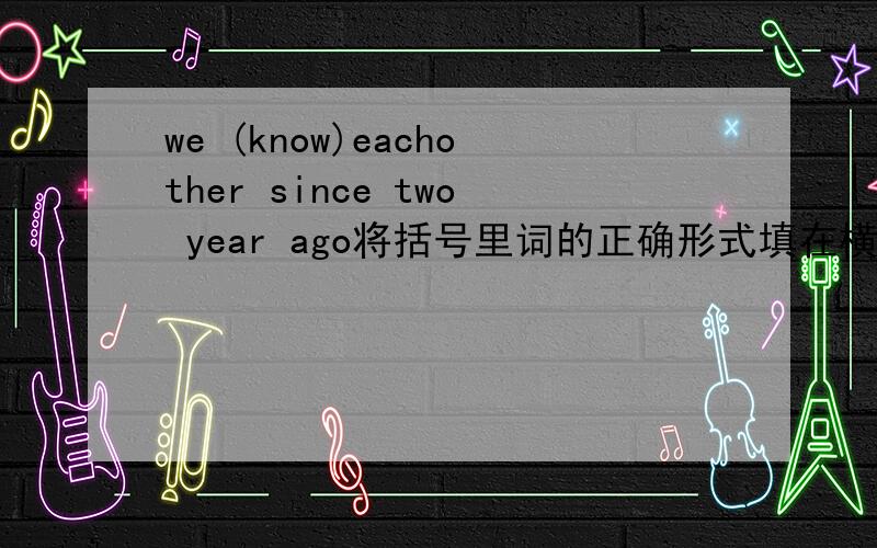 we (know)eachother since two year ago将括号里词的正确形式填在横线上,横线在括号单词前面