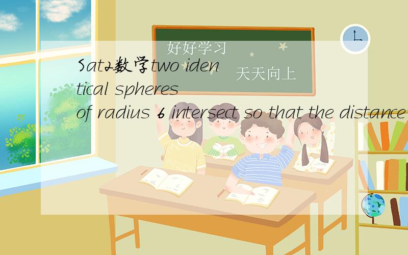 Sat2数学two identical spheres of radius 6 intersect so that the distance between their centre原题Two identical spheres of radius 6 intersect so that the distance between their center is 10.The points of intersection of the two spheres form a circ