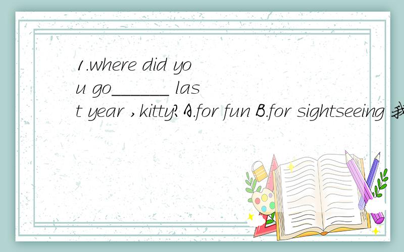 1.where did you go______ last year ,kitty?A.for fun B.for sightseeing 我觉得因该选B 中文通点 kitty，你去哪儿旅游 但答案上是A2.what would you suggest the tourists ______?A.do B to do C doing D done第三题是划线提问we can f