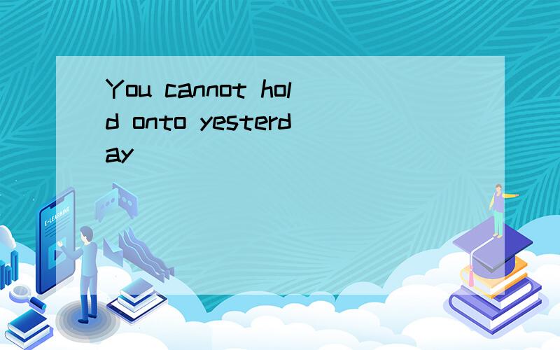 You cannot hold onto yesterday