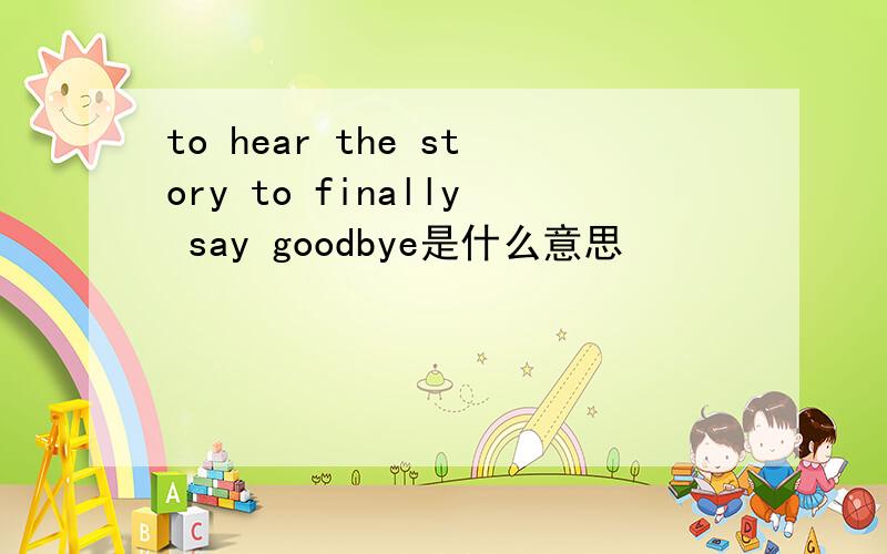 to hear the story to finally say goodbye是什么意思