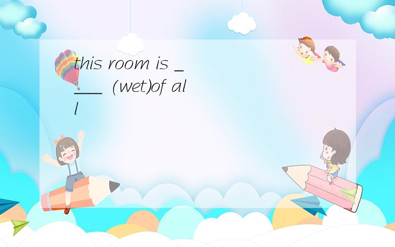 this room is ____ (wet)of all