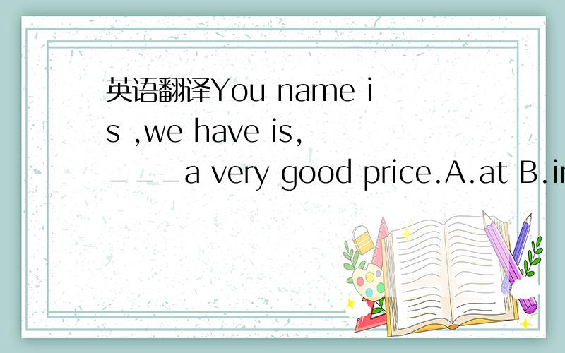 英语翻译You name is ,we have is,___a very good price.A.at B.in C.on D.for