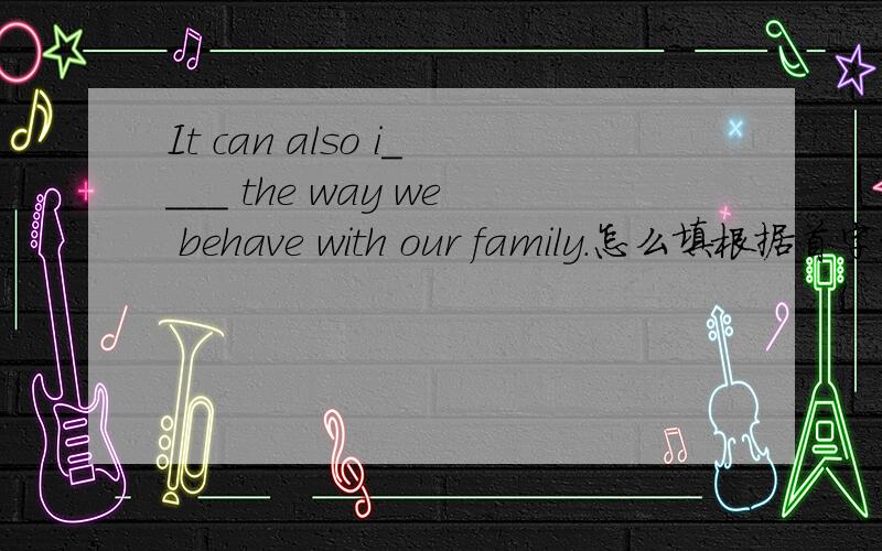 It can also i____ the way we behave with our family.怎么填根据首字母填单词为什么填influence翻译一下吧
