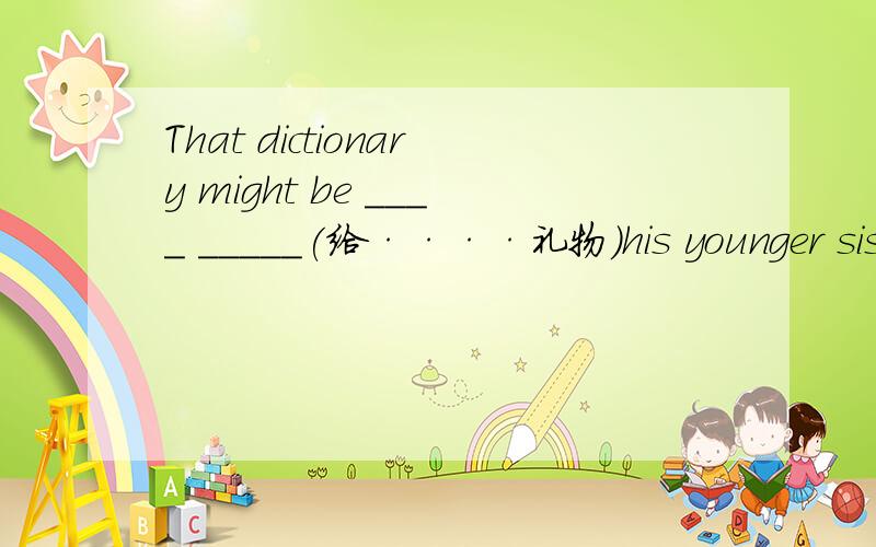 That dictionary might be ____ _____(给····礼物)his younger sister