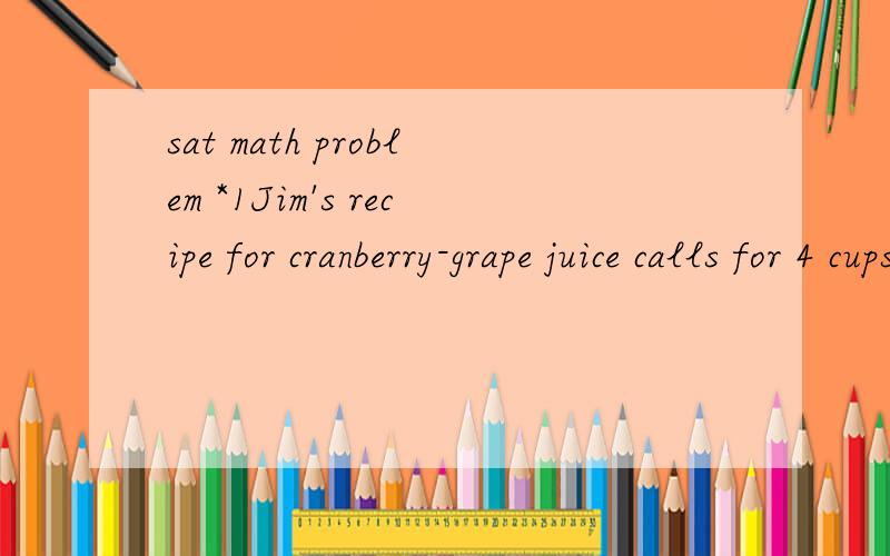 sat math problem *1Jim's recipe for cranberry-grape juice calls for 4 cups of grape juice for every 7 cups of cranberry juice. He wants to make 132 ounces of cranberry-grape juice but realizes that he is short by exactly 4 cups of cranberry juice. Ho