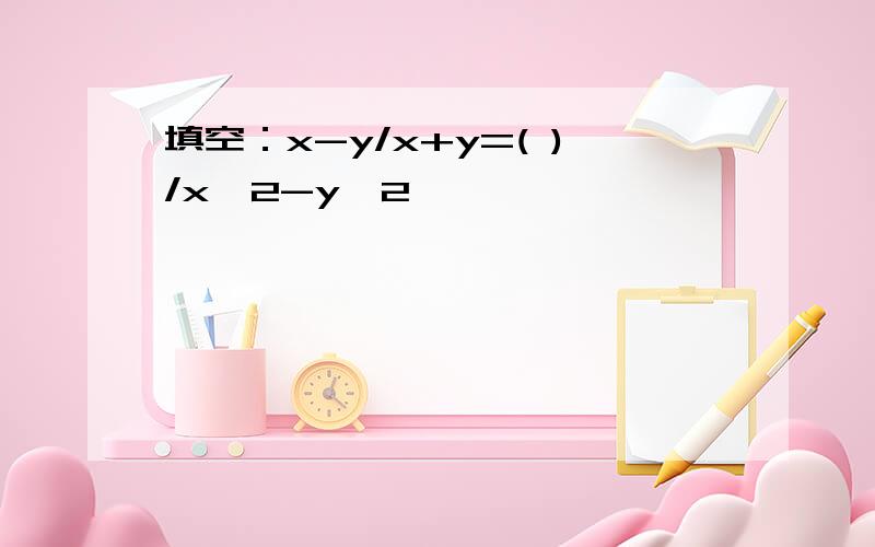 填空：x-y/x+y=( )/x^2-y^2