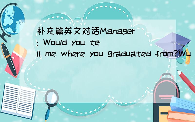 补充篇英文对话Manager: Would you tell me where you graduated from?Wu Li:   ____________________.( the City University)Manager:  What was your major?Wu Li: ______________________.(English)Manager: ____________________?(favorite subject)Wu Li: O