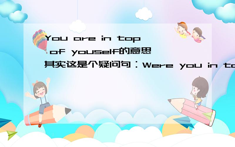 You are in top of youself的意思其实这是个疑问句：Were you in top of yourself?