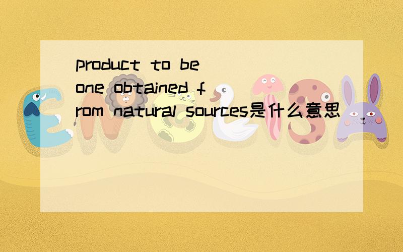 product to be one obtained from natural sources是什么意思
