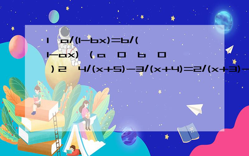1、a/(1-bx)=b/(1-ax) （a≠0,b≠0）2、4/(x+5)-3/(x+4)=2/(x+3)-1/(x+2)3、（x-1/x）^2-2/9(x+1/x)+9=0我刚学，