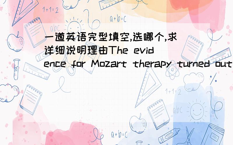 一道英语完型填空,选哪个,求详细说明理由The evidence for Mozart therapy turned out to be weak,perhaps nonexistent,although the original study never claimed anything more than a temporary and limited effect.In recent years,however ,sci