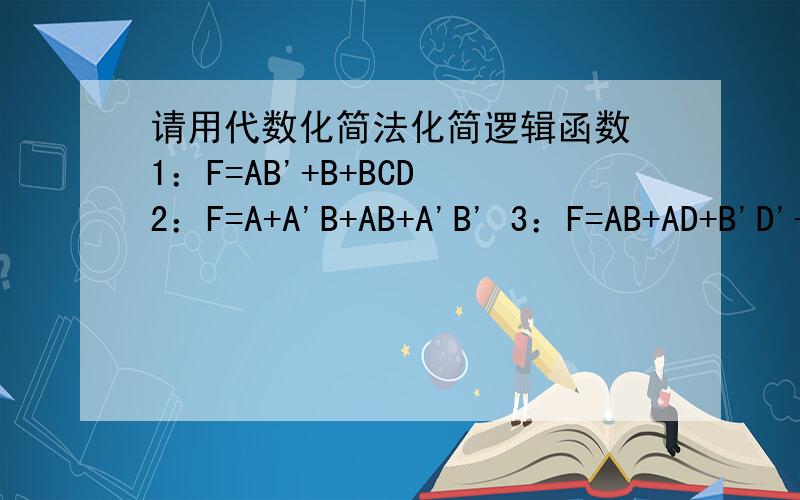 请用代数化简法化简逻辑函数 1：F=AB'+B+BCD 2：F=A+A'B+AB+A'B' 3：F=AB+AD+B'D'+AC'D1：F=AB'+B+BCD 2：F=A+A'B+AB+A'B' 3：F=AB+AD+B'D'+AC'D' 感谢来帮忙