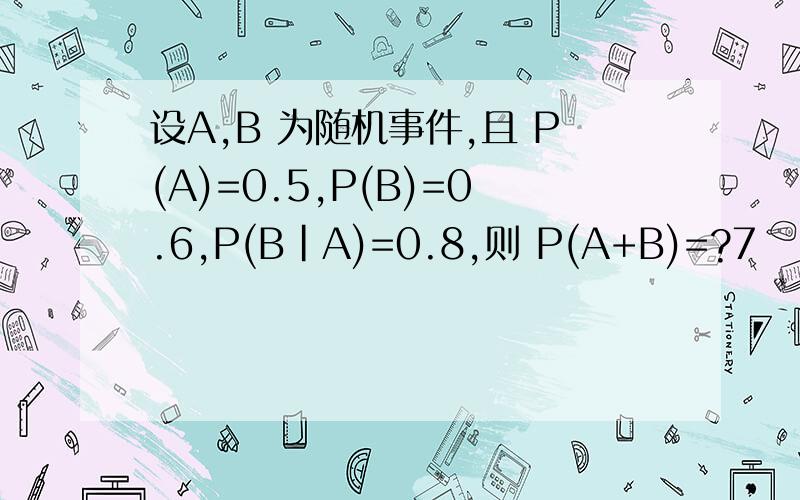 设A,B 为随机事件,且 P(A)=0.5,P(B)=0.6,P(B|A)=0.8,则 P(A+B)=?7