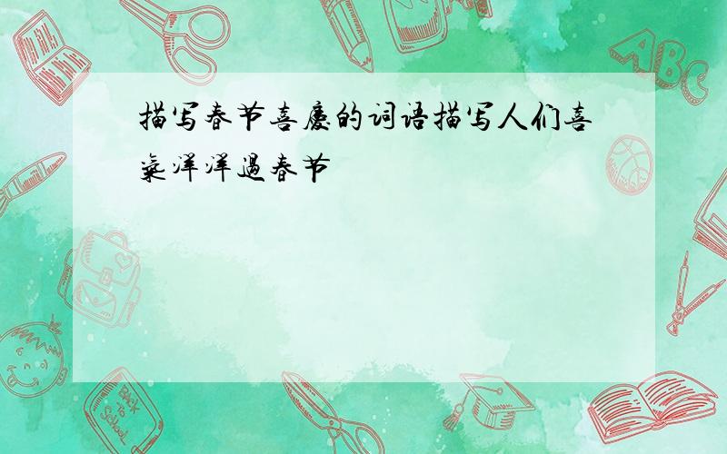 描写春节喜庆的词语描写人们喜气洋洋过春节