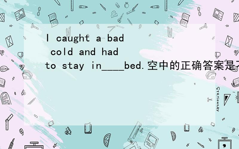 I caught a bad cold and had to stay in____bed.空中的正确答案是不用加的,为什么.When you are in danger,you should_________.A.shout for help B.asking for help(正确答案是A,为什么?这两个词有什么区别）