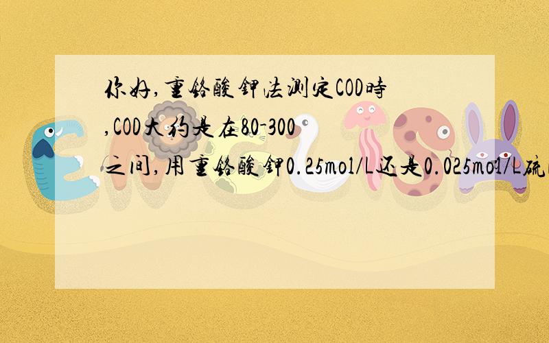 你好,重铬酸钾法测定COD时,COD大约是在80-300之间,用重铬酸钾0.25mol/L还是0.025mol/L硫酸亚铁铵呢?