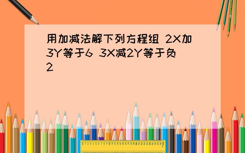 用加减法解下列方程组 2X加3Y等于6 3X减2Y等于负2