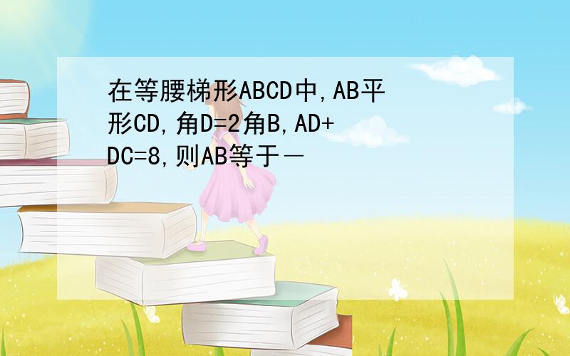 在等腰梯形ABCD中,AB平形CD,角D=2角B,AD+DC=8,则AB等于―